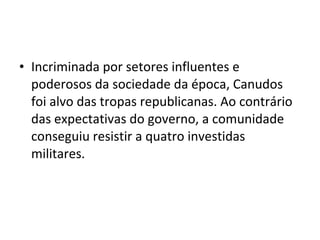 • Incriminada por setores influentes e
poderosos da sociedade da época, Canudos
foi alvo das tropas republicanas. Ao contrário
das expectativas do governo, a comunidade
conseguiu resistir a quatro investidas
militares.
 