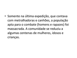 • Somente na última expedição, que contava
com metralhadoras e canhões, a população
apta para o combate (homens e rapazes) foi
massacrada. A comunidade se reduziu a
algumas centenas de mulheres, idosos e
crianças.  
 