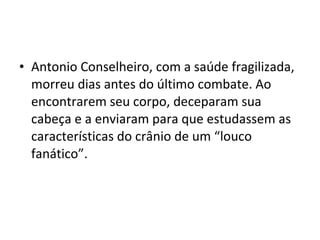 • Antonio Conselheiro, com a saúde fragilizada,
morreu dias antes do último combate. Ao
encontrarem seu corpo, deceparam sua
cabeça e a enviaram para que estudassem as
características do crânio de um “louco
fanático”.
 