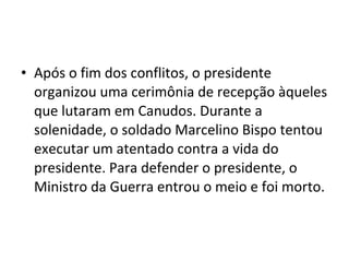 • Após o fim dos conflitos, o presidente
organizou uma cerimônia de recepção àqueles
que lutaram em Canudos. Durante a
solenidade, o soldado Marcelino Bispo tentou
executar um atentado contra a vida do
presidente. Para defender o presidente, o
Ministro da Guerra entrou o meio e foi morto.
 