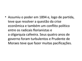 • Assumiu o poder em 1894 e, logo de partida,
teve que resolver a questão da crise
econômica e também um conflito político
entre os radicais florianistas e
a oligarquia cafeeira. Seus quatro anos de
governo foram turbulentos e Prudente de
Moraes teve que fazer muitas pacificações.
 