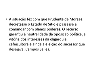 • A situação fez com que Prudente de Moraes
decretasse o Estado de Sítio e passasse a
comandar com plenos poderes. O recurso
garantiu a neutralidade da oposição política, a
vitória dos interesses da oligarquia
cafeicultora e ainda a eleição do sucessor que
desejava, Campos Salles.
 