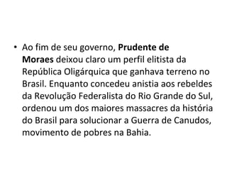 • Ao fim de seu governo, Prudente de 
Moraes deixou claro um perfil elitista da
República Oligárquica que ganhava terreno no
Brasil. Enquanto concedeu anistia aos rebeldes
da Revolução Federalista do Rio Grande do Sul,
ordenou um dos maiores massacres da história
do Brasil para solucionar a Guerra de Canudos,
movimento de pobres na Bahia.
 
