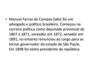• Manuel Ferraz de Campos Sales foi um
advogado e político brasileiro. Começou na
carreira política como deputado provincial de
1867 a 1871, vereador em 1872, senador em
1891, no entanto renunciou ao cargo para se
tornar governador do estado de São Paulo.
Em 1898 foi eleito presidente da república.
 
