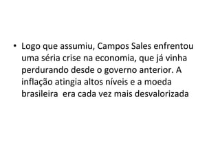 • Logo que assumiu, Campos Sales enfrentou
uma séria crise na economia, que já vinha
perdurando desde o governo anterior. A
inflação atingia altos níveis e a moeda
brasileira era cada vez mais desvalorizada
 