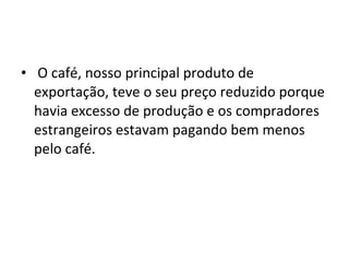 • O café, nosso principal produto de
exportação, teve o seu preço reduzido porque
havia excesso de produção e os compradores
estrangeiros estavam pagando bem menos
pelo café.
 