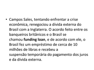 • Campos Sales, tentando enfrentar a crise
econômica, renegociou a dívida externa do
Brasil com a Inglaterra. O acordo feito entre os
banqueiros britânicos e o Brasil se
chamou funding loan, e de acordo com ele, o
Brasil fez um empréstimo de cerca de 10
milhões de libras e recebeu a
suspensão temporária do pagamento dos juros
e da dívida externa.
 