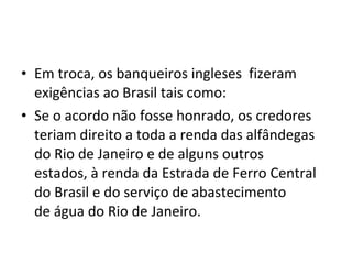 • Em troca, os banqueiros ingleses fizeram
exigências ao Brasil tais como:
• Se o acordo não fosse honrado, os credores
teriam direito a toda a renda das alfândegas
do Rio de Janeiro e de alguns outros
estados, à renda da Estrada de Ferro Central
do Brasil e do serviço de abastecimento
de água do Rio de Janeiro.
 
