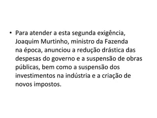 • Para atender a esta segunda exigência,
Joaquim Murtinho, ministro da Fazenda
na época, anunciou a redução drástica das
despesas do governo e a suspensão de obras
públicas, bem como a suspensão dos
investimentos na indústria e a criação de
novos impostos.
 