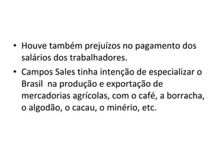 • Houve também prejuízos no pagamento dos
salários dos trabalhadores.
• Campos Sales tinha intenção de especializar o
Brasil na produção e exportação de
mercadorias agrícolas, com o café, a borracha,
o algodão, o cacau, o minério, etc.
 