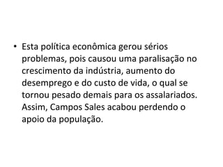 • Esta política econômica gerou sérios
problemas, pois causou uma paralisação no
crescimento da indústria, aumento do
desemprego e do custo de vida, o qual se
tornou pesado demais para os assalariados.
Assim, Campos Sales acabou perdendo o
apoio da população.
 