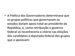• A Política dos Governadores determinava que
os grupos políticos que governavam os
estados dariam apoio total ao presidente da
República, e, como retribuição o governo
federal só reconheceria a vitória nas eleições
dos candidatos à deputado federal dos grupos
que o apoiavam.
 