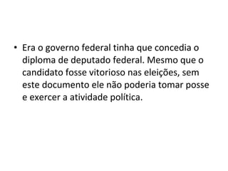 • Era o governo federal tinha que concedia o
diploma de deputado federal. Mesmo que o
candidato fosse vitorioso nas eleições, sem
este documento ele não poderia tomar posse
e exercer a atividade política.
 