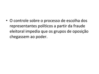 • O controle sobre o processo de escolha dos
representantes políticos a partir da fraude
eleitoral impedia que os grupos de oposição
chegassem ao poder.
 