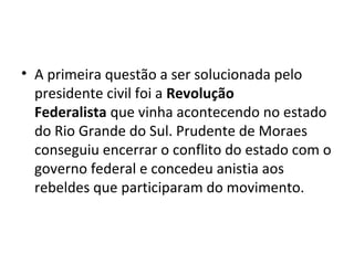 • A primeira questão a ser solucionada pelo
presidente civil foi a Revolução
Federalista que vinha acontecendo no estado
do Rio Grande do Sul. Prudente de Moraes
conseguiu encerrar o conflito do estado com o
governo federal e concedeu anistia aos
rebeldes que participaram do movimento.
 