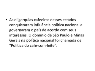 • As oligarquias cafeeiras desses estados
conquistaram influência política nacional e
governaram o país de acordo com seus
interesses. O domínio de São Paulo e Minas
Gerais na política nacional foi chamada de
"Política do café-com-leite".
 