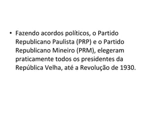 • Fazendo acordos políticos, o Partido
Republicano Paulista (PRP) e o Partido
Republicano Mineiro (PRM), elegeram
praticamente todos os presidentes da
República Velha, até a Revolução de 1930.
 
