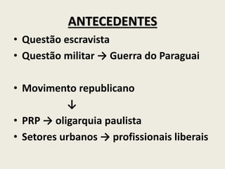 ANTECEDENTES
• Questão escravista
• Questão militar → Guerra do Paraguai
• Movimento republicano
↓
• PRP → oligarquia paulista
• Setores urbanos → profissionais liberais
 