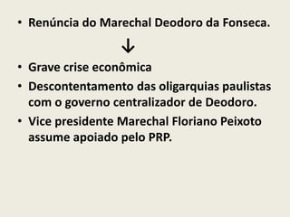 • Renúncia do Marechal Deodoro da Fonseca.
↓
• Grave crise econômica
• Descontentamento das oligarquias paulistas
com o governo centralizador de Deodoro.
• Vice presidente Marechal Floriano Peixoto
assume apoiado pelo PRP.
 