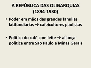 A REPÚBLICA DAS OLIGARQUIAS
(1894-1930)
• Poder em mãos das grandes famílias
latifundiárias → cafeicultores paulistas
• Política do café com leite → aliança
política entre São Paulo e Minas Gerais
 