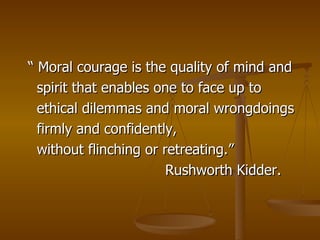 “ Moral courage is the quality of mind and spirit that enables one to face up to ethical dilemmas and moral wrongdoings  firmly and confidently, without flinching or retreating.” Rushworth Kidder. 
