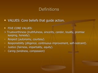 Definitions VALUES: Core beliefs that guide action. FIVE CORE VALUES: > Trustworthiness (truthfulness, sincerity, candor, loyalty, promise keeping, honesty). Respect (autonomy, courtesy). Responsibility (diligence, continuous improvement, self-restraint). Justice (fairness, impartiality, equity). Caring (kindness, compassion) 