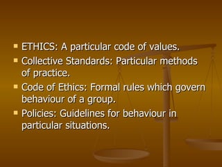 ETHICS: A particular code of values. Collective Standards: Particular methods of practice. Code of Ethics: Formal rules which govern behaviour of a group. Policies: Guidelines for behaviour in particular situations. 