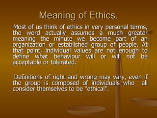 Meaning of Ethics. Most of us think of ethics in very personal terms, the word actually assumes a much greater meaning the minute we become part of an organization or established group of people. At that point, individual values are not enough to define what behaviour will or will not be acceptable or tolerated. Definitions of right and wrong may vary, even if the group is composed of individuals who  all consider themselves to be “ethical”.  