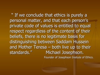 “  If we conclude that ethics is purely a personal matter, and that each person’s private code of values is entitled to equal respect regardless of the content of their beliefs, there is no legitimate basis for distinguishing between Saddam Hussein and Mother Teresa – both live up to their standards.”  Michael Josephson. Founder of Josephson Insitute of Ethics. 