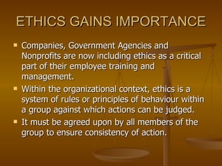 ETHICS GAINS IMPORTANCE Companies, Government Agencies and Nonprofits are now including ethics as a critical part of their employee training and management. Within the organizational context, ethics is a system of rules or principles of behaviour within a group against which actions can be judged. It must be agreed upon by all members of the group to ensure consistency of action. 