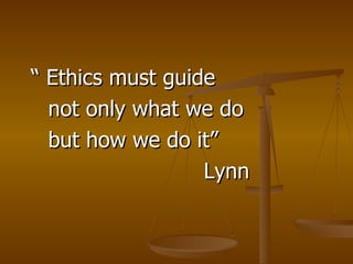 “  Ethics must guide  not only what we do but how we do it” Lynn 