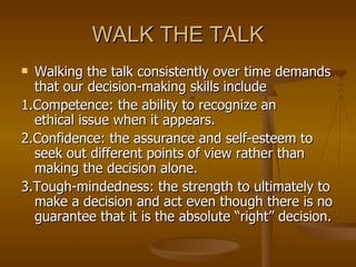 WALK THE TALK Walking the talk consistently over time demands that our decision-making skills include 1.Competence: the ability to recognize an  ethical issue when it appears. 2.Confidence: the assurance and self-esteem to seek out different points of view rather than making the decision alone. 3.Tough-mindedness: the strength to ultimately to make a decision and act even though there is no guarantee that it is the absolute “right” decision. 