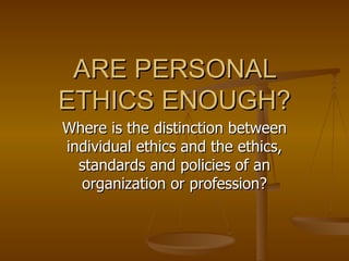 ARE PERSONAL ETHICS ENOUGH? Where is the distinction between individual ethics and the ethics, standards and policies of an organization or profession? 