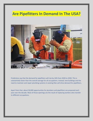 Are Pipefitters In Demand In The USA?
Predictions say that the demand for pipefitters will rise by 16% from 2020 to 2030. This is
substantially faster than the overall average for all occupations. Instead, new buildings and the
need to maintain and repair plumbing systems in existing flats will drive demand for pipefitters.
Apart from that, about 50,000 opportunities for plumbers and pipefitters are proposed each
year over the decade. Most of those openings are the result of replacing workers who transfer
to different occupations.
 