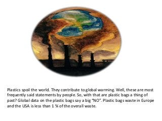 Plastics spoil the world. They contribute to global warming. Well, these are most
frequently said statements by people. So, with that are plastic bags a thing of
past? Global data on the plastic bags say a big “NO”. Plastic bags waste in Europe
and the USA is less than 1 % of the overall waste.
 
