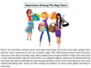 Awareness Among The Bag Users
May it be laminated, printed, spout and trade show bags or normal carry bags, people have
become more responsive to the use of plastic bags. They have become aware about the pros
and cons of the abuse of plastic bags. Most people have recognized that it’s high time they need
to stop abusing plastic bags and reuse them as a safeguard against rising issue of global warming
and make the earth sustainable for upcoming generations. Some of the manufacturers have also
started educating their clients on how reusing the plastics can help tackle global warming in
easy ways.
 