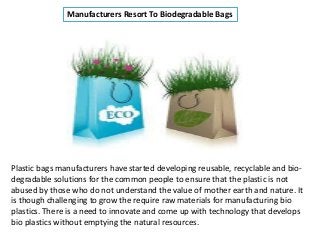 Manufacturers Resort To Biodegradable Bags
Plastic bags manufacturers have started developing reusable, recyclable and bio-
degradable solutions for the common people to ensure that the plastic is not
abused by those who do not understand the value of mother earth and nature. It
is though challenging to grow the require raw materials for manufacturing bio
plastics. There is a need to innovate and come up with technology that develops
bio plastics without emptying the natural resources.
 