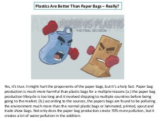Plastics Are Better Than Paper Bags – Really?
Yes, it’s true. It might hurt the proponents of the paper bags, but it’s a holy fact. Paper bag
production is much more harmful than plastic bags for a multiple reasons (a.) the paper bag
production lifecycle is too long and it involved shipping to multiple countries before being
going to the market. (b.) according to the sources, the papers bags are found to be polluting
the environment much more than the normal plastic bags or laminated, printed, spout and
trade show bags. Not only does the paper bag production create 70% more pollution, but it
creates a lot of water pollution in the addition.
 