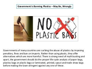 Government Is Banning Plastics – May Be, Wrongly
Governments of many countries are curbing the abuse of plastics by imposing
penalties, fines and ban on imports. Rather than using plastic, they offer
alternatives which are more harmful. There is strong need of myth busting and
apart, the government should do the proper life-cycle analysis of paper bags,
plastics bags or plastic bags or laminated, printed, spout and trade show bags
before making the lawn stringent against any one of these.
 