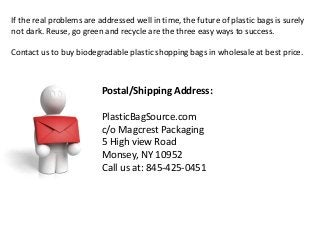 Postal/Shipping Address:
PlasticBagSource.com
c/o Magcrest Packaging
5 High view Road
Monsey, NY 10952
Call us at: 845-425-0451
If the real problems are addressed well in time, the future of plastic bags is surely
not dark. Reuse, go green and recycle are the three easy ways to success.
Contact us to buy biodegradable plastic shopping bags in wholesale at best price.
 