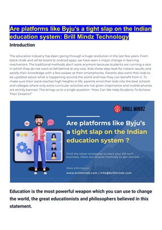 Are platforms like Byju’s a tight slap on the Indian
education system: Brill Mindz Technology
Introduction
The education industry has been going through a huge revolution in the last few years. From
black chalk and white board to android apps, we have seen a major change in learning
mechanism. The traditional methods don't work anymore because students are running a race
in which they do not want to fall behind at any cost. Kids these days look for instant results and
satisfy their knowledge with a few swipes at their smartphones. Parents also want their kids to
be updated about what is happening around the world and how they can benefit from it. To
make sure their ward reaches high heights in life, parents enrol their kids into the best schools
and colleges where only extra-curricular activities are not given importance and mobile phones
are strictly banned. This brings us to a single question: "How Can We Help Students To Achieve
Their Dreams?"
Education is the most powerful weapon which you can use to change
the world, the great educationists and philosophers believed in this
statement.
 