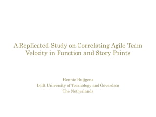 A Replicated Study on Correlating Agile Team 
Velocity in Function and Story Points 
Hennie Huijgens 
Delft University of Technology and Goverdson 
The Netherlands 
 