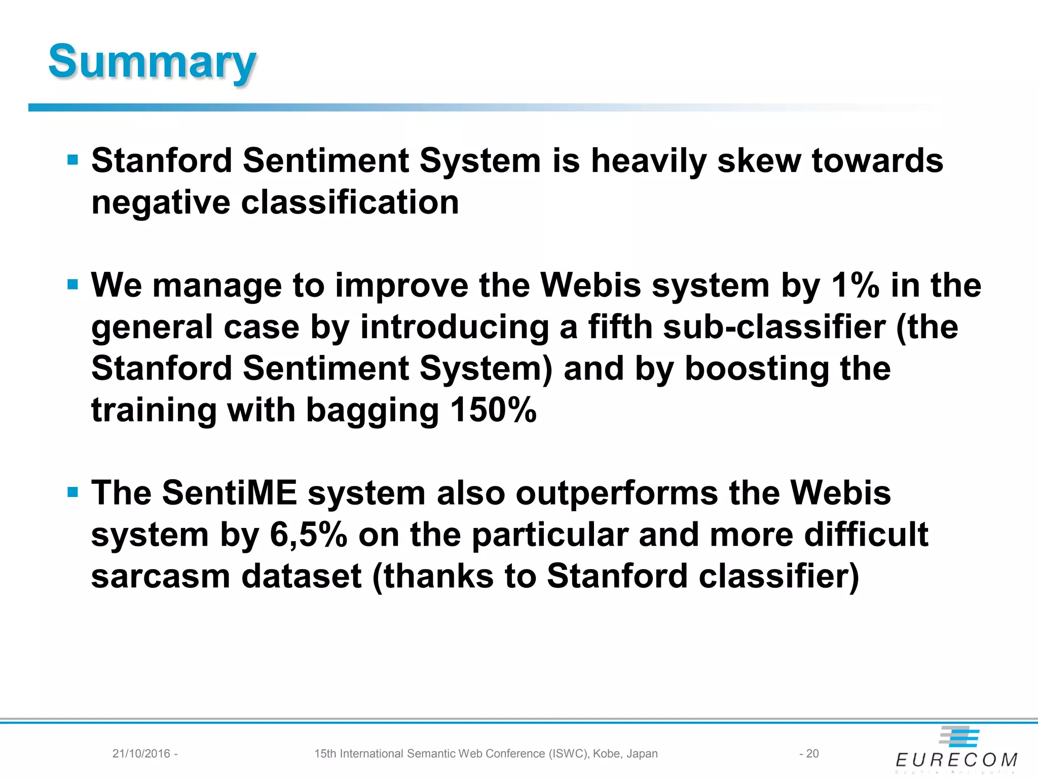 Summary
 Stanford Sentiment System is heavily skew towards
negative classification
 We manage to improve the Webis system by 1% in the
general case by introducing a fifth sub-classifier (the
Stanford Sentiment System) and by boosting the
training with bagging 150%
 The SentiME system also outperforms the Webis
system by 6,5% on the particular and more difficult
sarcasm dataset (thanks to Stanford classifier)
- 2021/10/2016 - 15th International Semantic Web Conference (ISWC), Kobe, Japan
 