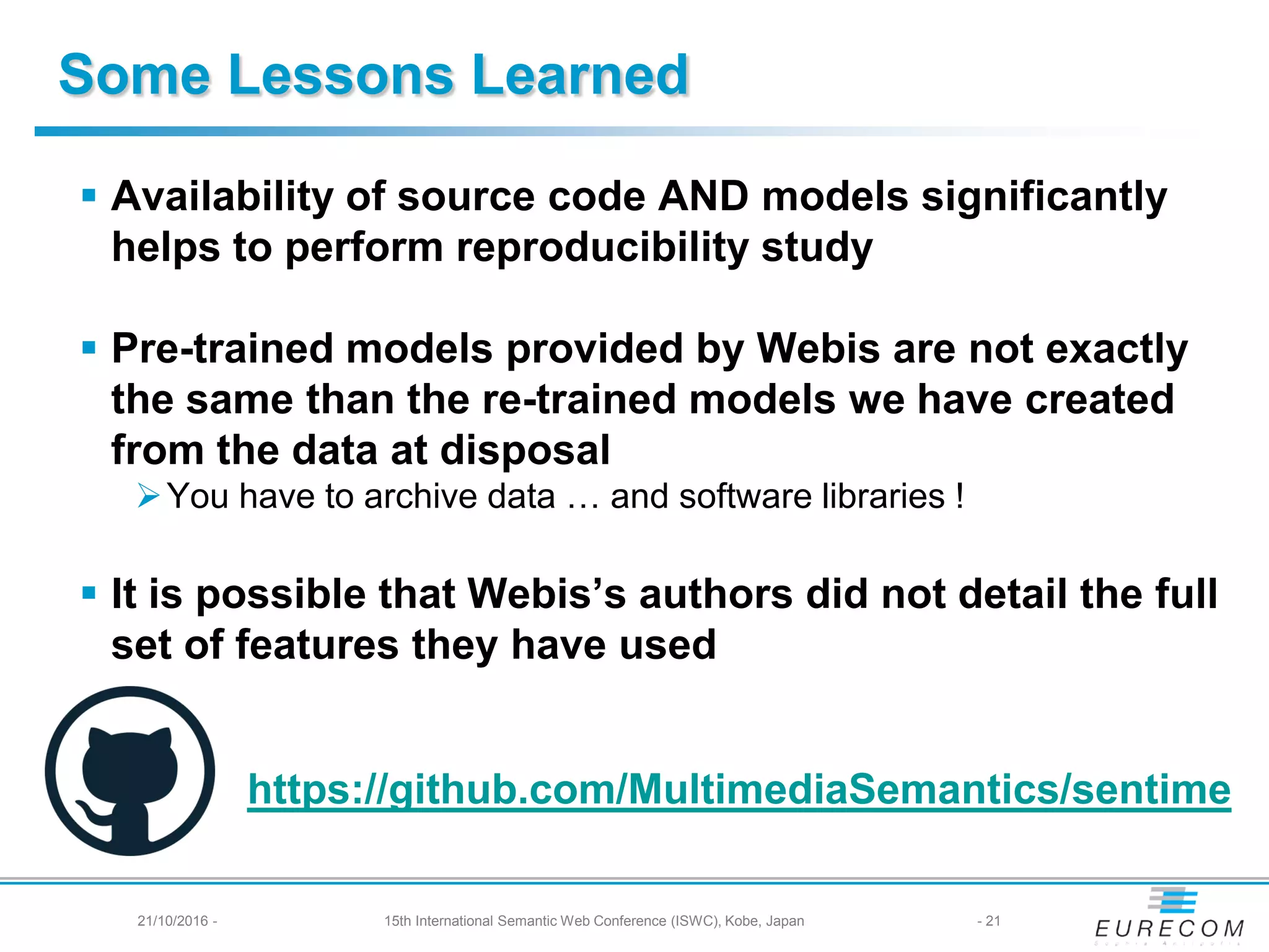 Some Lessons Learned
 Availability of source code AND models significantly
helps to perform reproducibility study
 Pre-trained models provided by Webis are not exactly
the same than the re-trained models we have created
from the data at disposal
You have to archive data … and software libraries !
 It is possible that Webis’s authors did not detail the full
set of features they have used
- 2121/10/2016 - 15th International Semantic Web Conference (ISWC), Kobe, Japan
https://github.com/MultimediaSemantics/sentime
 