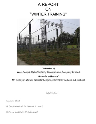 A REPORT
ON
“WINTER TRAINING”
Undertaken by
West Bengal State Electricity Transmission Company Limited
Under the guidance of
Mr. Debayan Mandal (assistant engineer,132/33kv saltlake sub-station)
Submitted by:-
Subhrajit Ghosh
(B.Tech,Electrical Engineering,3rd
year)
(Calcutta Institute Of Technology)
 