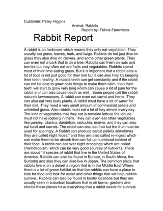 Customer: Petey Higgins
Animal: Rabbits
Report by: Felicia Ferentinos
Rabbit Report
_______________________________________________________
A rabbit is an herbivore which means they only eat vegetation. They
usually eat grass, leaves, bark, and twigs. Rabbits do not just dine on
grass they also dine on clovers, and some other green plants. They
can even eat a bark that is on a tree. Rabbits can fresh on nuts and
berries but they often eat are fruits and vegetables. Rabbits spend
most of their time eating grass. But it is important that a rabbit eats a
lot of food is not just good for their diet but it can also help by keeping
their teeth healthy. A rabbits teeth can get constantly and if the rabbit
can not be able to gnaw onto things to make them calm, then their
teeth will start to grow very long which can cause a lot of pain for the
rabbit and can also cause death as well. Some people call the rabbit
nature’s lawnmowers. A rabbit can even eat carrot and herbs. They
can also eat very leafy plants. A rabbit must have a lot of water for
their diet. They need a very small amount of commercial pellets and
unlimited grass. Also rabbits must eat a lot of hay almost every day.
The kind of vegetables that they eat is romaine lettuce the lettuce
must not have iceberg in them. They can even eat other vegetables
like parsley, cilantro, dandelion, radicchio, endive, and they can also
eat basil and carrots. The rabbit can also eat fruit but the fruit must be
used for sparingly. A Rabbit can produce cercal pellets sometimes
they are called night feces," and they are also called re-ingest which
can make them to be absorb that can full up nutritional content of
their food. A rabbit can eat over night droppings which are called
chemotropism, which can be very good sources of nutrients. There
are about 14 species of rabbit that live in the United States of
America. Rabbits can also be found in Europe, in South Africa, the
Sumatra and also they can also live in Japan. The common place that
rabbits live is on a desert a region that is in the Middle East Where
there is a lot of green habitat so that the rabbits can have a place to
look for food and look for water and other things that will help rabbits
survive. Rabbits can also be found in bushy locations but they are
usually seen in suburban locations that is on lawns, gardens and
shrubs these places have everything that a rabbit needs for survival.
 