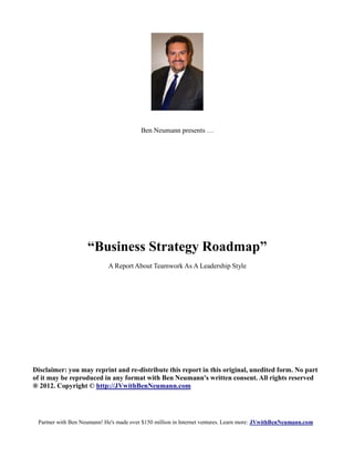 Ben Neumann presents …




                    “Business Strategy Roadmap”
                            A Report About Teamwork As A Leadership Style




Disclaimer: you may reprint and re-distribute this report in this original, unedited form. No part
of it may be reproduced in any format with Ben Neumann's written consent. All rights reserved
® 2012. Copyright © http://JVwithBenNeumann.com




 Partner with Ben Neumann! He's made over $150 million in Internet ventures. Learn more: JVwithBenNeumann.com
 