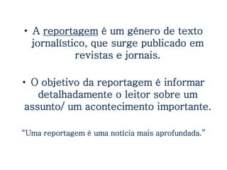 • A reportagem é um género de texto
  jornalístico, que surge publicado em
            revistas e jornais.

• O objetivo da reportagem é informar
    detalhadamente o leitor sobre um
 assunto/ um acontecimento importante.

“Uma reportagem é uma notícia mais aprofundada.”
 