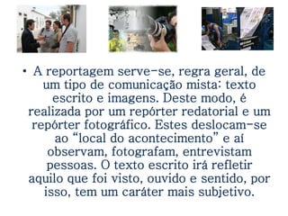 • A reportagem serve-se, regra geral, de
    um tipo de comunicação mista: texto
      escrito e imagens. Deste modo, é
 realizada por um repórter redatorial e um
  repórter fotográfico. Estes deslocam-se
      ao “local do acontecimento” e aí
     observam, fotografam, entrevistam
     pessoas. O texto escrito irá refletir
 aquilo que foi visto, ouvido e sentido, por
    isso, tem um caráter mais subjetivo.
 
