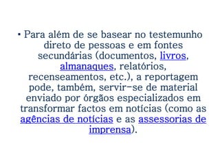 • Para além de se basear no testemunho
       direto de pessoas e em fontes
      secundárias (documentos, livros,
           almanaques, relatórios,
   recenseamentos, etc.), a reportagem
    pode, também, servir-se de material
   enviado por órgãos especializados em
 transformar factos em notícias (como as
 agências de notícias e as assessorias de
                 imprensa).
 